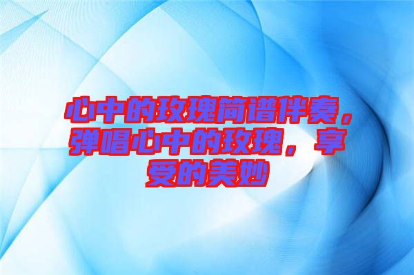 心中的玫瑰簡譜伴奏，彈唱心中的玫瑰，享受的美妙