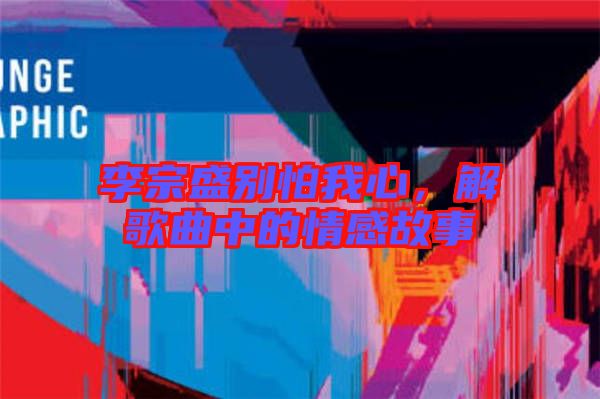 李宗盛別怕我心，解歌曲中的情感故事