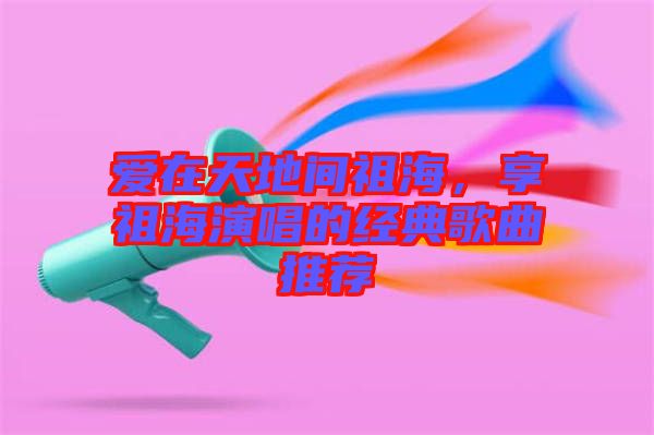 愛在天地間祖海，享祖海演唱的經(jīng)典歌曲推薦