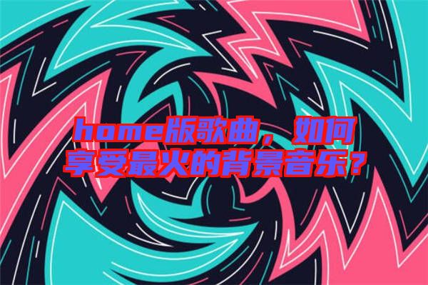 home版歌曲，如何享受最火的背景音樂(lè)？