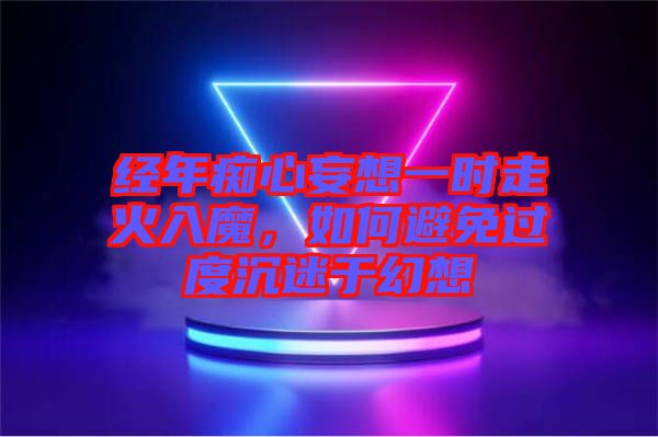 經(jīng)年癡心妄想一時走火入魔，如何避免過度沉迷于幻想