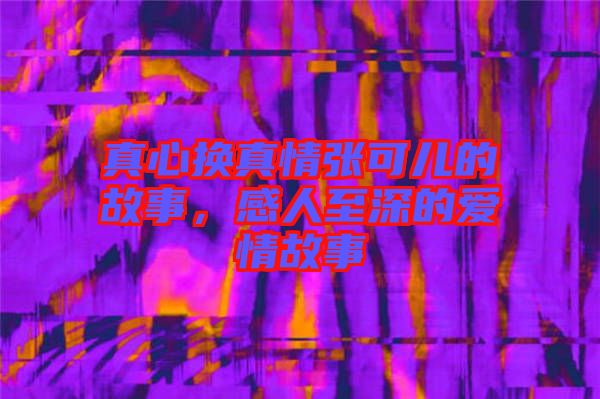 真心換真情張可兒的故事，感人至深的愛情故事