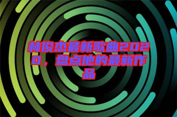 林俊杰最新歌曲2020，盤(pán)點(diǎn)他的最新作品
