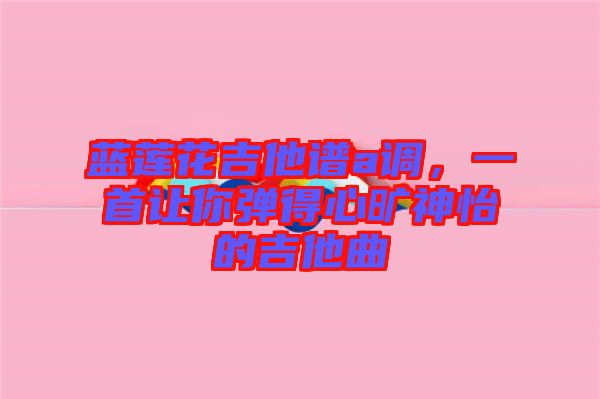 藍蓮花吉他譜a調，一首讓你彈得心曠神怡的吉他曲