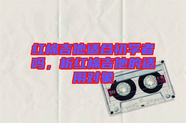 紅棉吉他適合初學(xué)者嗎，析紅棉吉他的適用對(duì)象