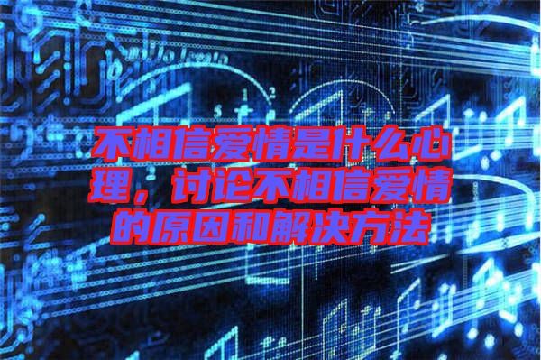 不相信愛情是什么心理，討論不相信愛情的原因和解決方法