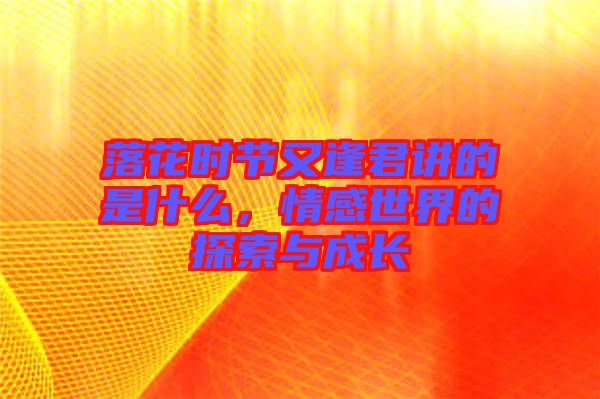 落花時節(jié)又逢君講的是什么，情感世界的探索與成長