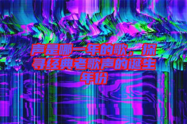 聲是哪一年的歌，探尋經(jīng)典老歌聲的誕生年份