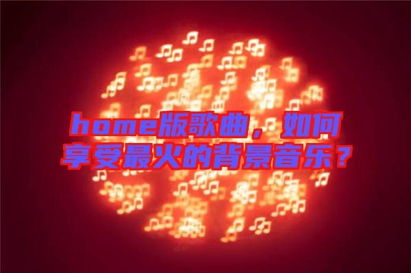 home版歌曲，如何享受最火的背景音樂？