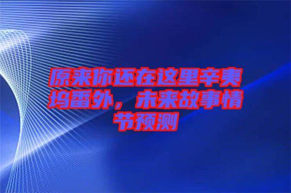 原來你還在這里辛夷塢番外，未來故事情節(jié)預(yù)測(cè)