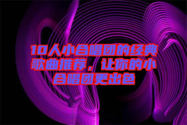 10人小合唱團的經(jīng)典歌曲推薦，讓你的小合唱團更出色