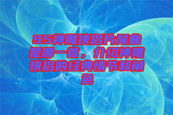 95神雕俠侶片尾曲是哪一首，介紹神雕俠侶的經(jīng)典情節(jié)和角色