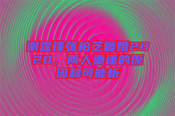 謝霆鋒張柏芝復婚2020，兩人重逢的原因和可能析