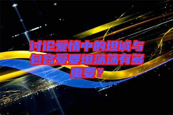討論愛情中的坦誠(chéng)與包容愛要坦蕩蕩有多重要？