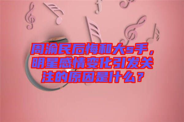 周渝民后悔和大s手，明星感情變化引發(fā)關(guān)注的原因是什么？