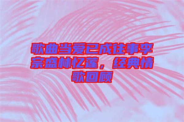歌曲當(dāng)愛已成往事李宗盛林憶蓮，經(jīng)典情歌回顧