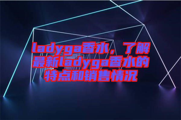 ladyga香水，了解最新ladyga香水的特點(diǎn)和銷售情況