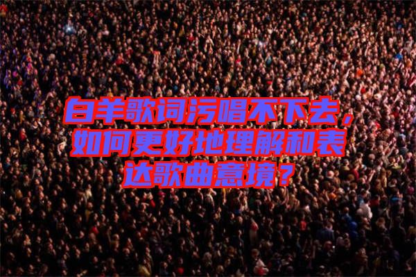 白羊歌詞污唱不下去，如何更好地理解和表達(dá)歌曲意境？