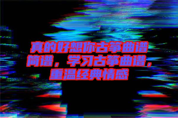 真的好想你古箏曲譜簡(jiǎn)譜，學(xué)習(xí)古箏曲譜，重溫經(jīng)典情感