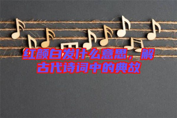 紅顏白發(fā)什么意思，解古代詩詞中的典故