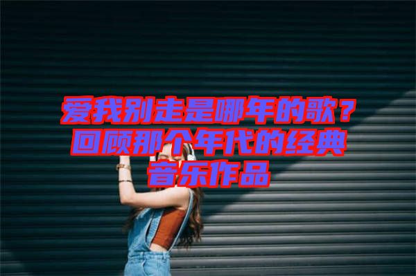 愛我別走是哪年的歌？回顧那個年代的經(jīng)典音樂作品