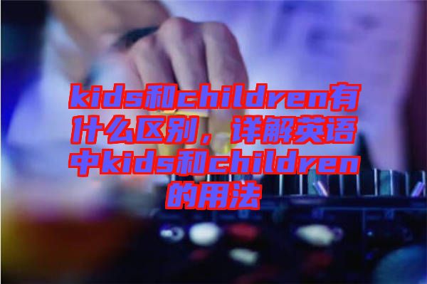 kids和children有什么區(qū)別，詳解英語中kids和children的用法