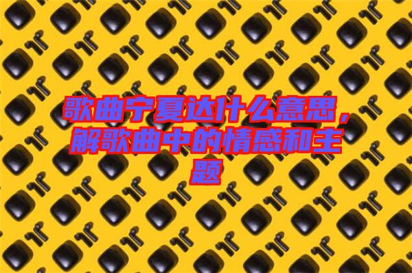 歌曲寧夏達(dá)什么意思，解歌曲中的情感和主題