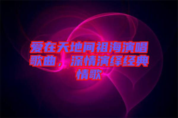 愛(ài)在天地間祖海演唱歌曲，深情演繹經(jīng)典情歌