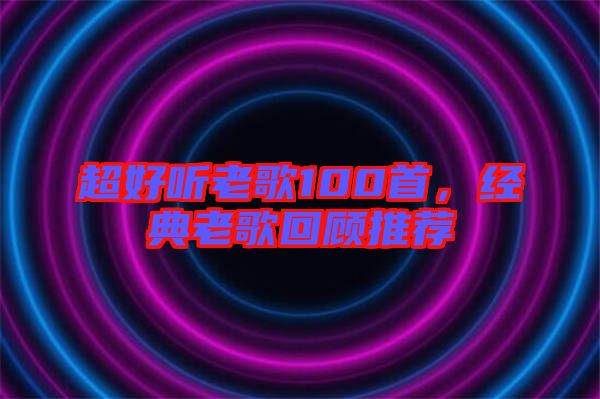 超好聽老歌100首，經(jīng)典老歌回顧推薦