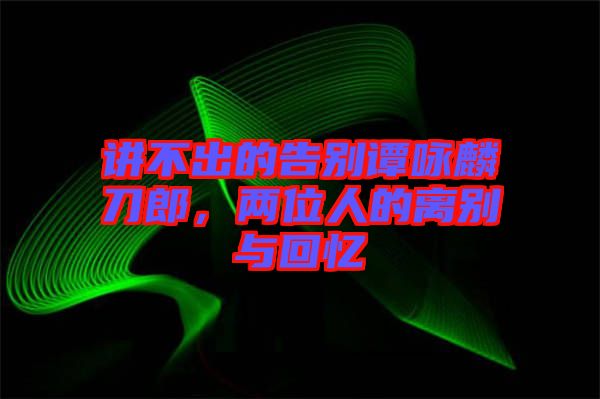 講不出的告別譚詠麟刀郎，兩位人的離別與回憶
