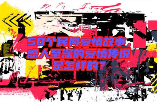 50個民間愛情故事，感人至深的愛情傳說是怎樣的？
