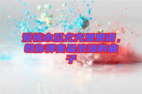 愛情木瓜尤克里里譜，教你彈奏最浪漫的曲子