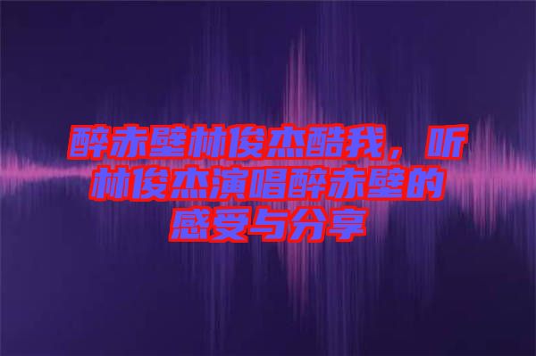 醉赤壁林俊杰酷我，聽林俊杰演唱醉赤壁的感受與分享