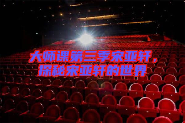 大師課第三季宋亞軒，探秘宋亞軒的世界