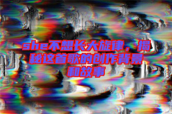 she不想長(zhǎng)大旋律，揭秘這首歌的創(chuàng)作背景和故事