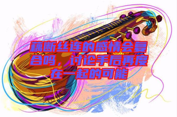 藕斷絲連的感情會(huì)復(fù)合嗎，討論手后再度在一起的可能
