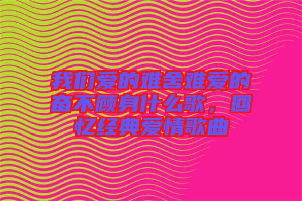 我們愛的難舍難愛的奮不顧身什么歌，回憶經(jīng)典愛情歌曲