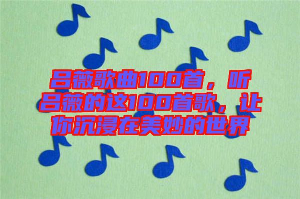 呂薇歌曲100首，聽呂薇的這100首歌，讓你沉浸在美妙的世界