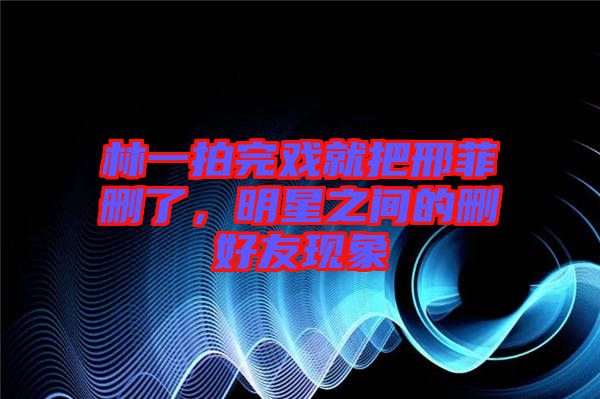 林一拍完戲就把邢菲刪了，明星之間的刪好友現象