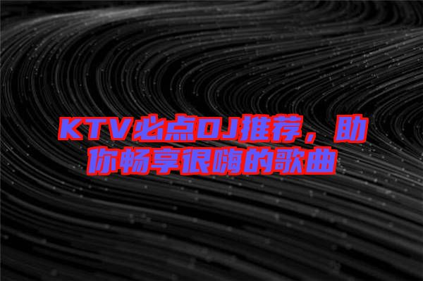 KTV必點(diǎn)DJ推薦，助你暢享很嗨的歌曲