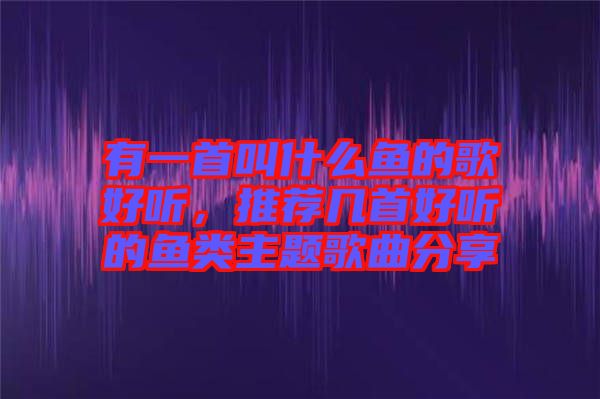 有一首叫什么魚的歌好聽，推薦幾首好聽的魚類主題歌曲分享