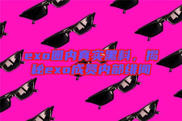 exo圈內(nèi)真實(shí)黑料，揭秘exo成員內(nèi)部緋聞