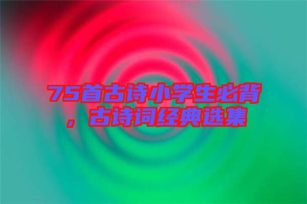 75首古詩小學生必背，古詩詞經(jīng)典選集