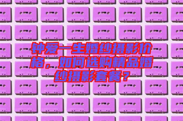 鐘愛一生婚紗攝影價格，如何選購精品婚紗攝影套餐？