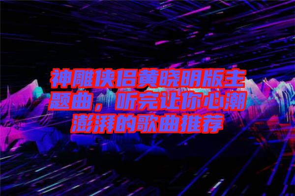 神雕俠侶黃曉明版主題曲，聽完讓你心潮澎湃的歌曲推薦