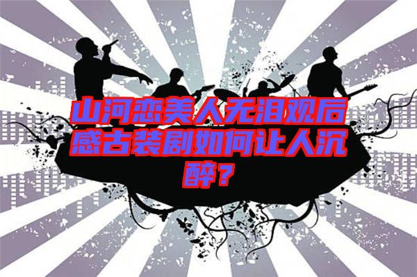 山河戀美人無淚觀后感古裝劇如何讓人沉醉？