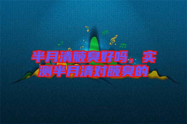 半月清腋臭好嗎，實(shí)測(cè)半月清對(duì)腋臭的