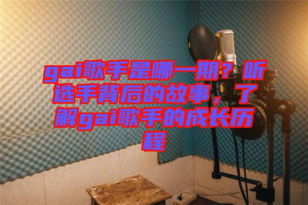 gai歌手是哪一期？聽選手背后的故事，了解gai歌手的成長歷程