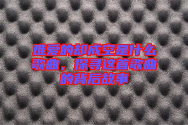 難愛的卻成空是什么歌曲，探尋這首歌曲的背后故事
