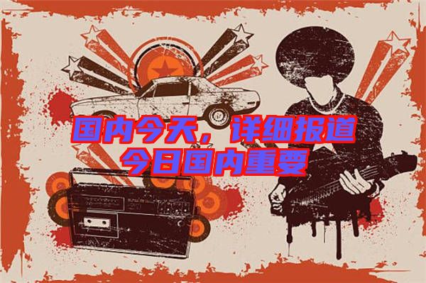 國內(nèi)今天，詳細(xì)報道今日國內(nèi)重要